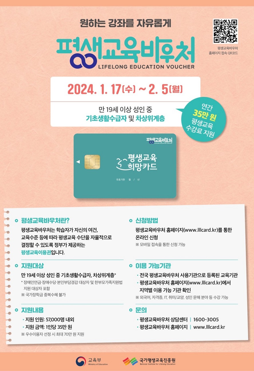 평생교육바우처 홈페이지 접속 QR코드 원하는 강좌를 자유롭게 평생교육바우처 LIFELONG EDUCATION VOUCHER 2024.1.17 (수)~2.5(월) 만 19세 이상 성인 중 기초생활수급자 및 차상위계층 연간 35만 원 평생교육 수강료 지원 ○ 평생교육바우처란? 평생교육바우처는 학습자가 자신의 여건, 교육수준 등에 따라 평생교육 수단을 자율적으로 결정할 수 있도록 정부가 제공하는 평생교육이용권입니다. ○ 신청방법 평생교육바우처 홈페이지(www.lllcard.kr)를 통한 온라인 신청(모바일 접속을 통한 신청 가능) ○ 지원대상 만 19세 이상 성인 중 기초생활수급자, 차상위계층* *장애인연금, 장애수당, 본인부담경감 대상자 및 한부모가족지원법 지원 대상자 포함(국가장학금 중복 수혜 불가) ○ 이용 가능기관 전국 평생교육바우처 사용기관으로 등록된 교육기관/평생교육바우처 홈페이지(www.lllcard.kr)에서 지역별 이용 가능 기관 확인(외국어, 자격증, IT, 취미/교양, 성인 문해 분야 등 수강 가능) ○ 지원내용 지원 인원 : 57,000명 내외 지원 금액 : 1인당 35만 원 (우수이용자 선정 시 최대 70만 원 지원) ○ 문의 평생교육바우처 상담센터 1600-3005 평생교육바우처 홈페이지 : www.lllcard.kr 교육부 국가평생교육진흥원